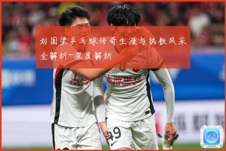 刘国梁乒乓球传奇生涯与执教风采全解析-深度解析