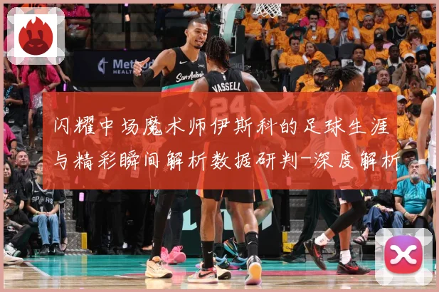 闪耀中场魔术师伊斯科的足球生涯与精彩瞬间解析数据研判-深度解析