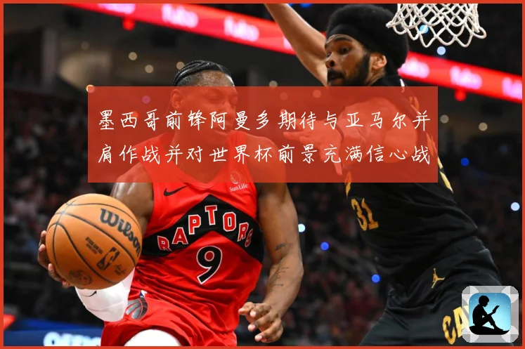 墨西哥前锋阿曼多期待与亚马尔并肩作战并对世界杯前景充满信心战术观察-深度解析