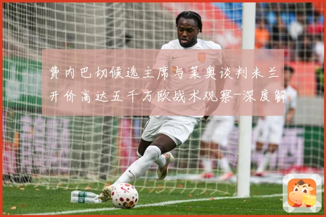 费内巴切候选主席与莱奥谈判米兰开价高达五千万欧战术观察-深度解析