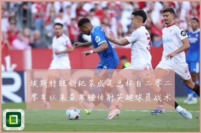 埃斯特旺创纪录成足总杯自二零二零年以来最年轻传射英超球员战术观察-深度解析